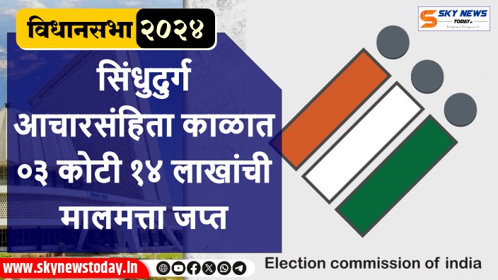 सिंधुदुर्ग | आचारसंहिता काळात ०३ कोटी १४ लाखांची मालमत्ता जप्त